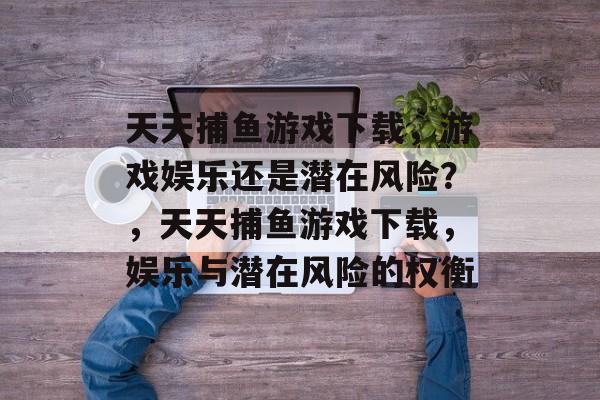天天捕鱼游戏下载,游戏娱乐还是潜在风险?,天天捕鱼游戏下载,娱乐与潜在风险的权衡 天天捕鱼游戏下载,游戏娱乐还是潜在风险?,天天捕鱼游戏下载,娱乐与潜在风险的权衡