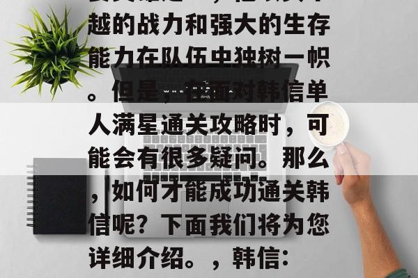韩信是王者荣耀中的重要英雄之一,他以其卓越的战力和强大的生存能力在队伍中独树一帜。但是,在面对韩信单人满星通关攻略时,可能会有很多疑问。那么,如何才能成功通关韩信呢?下面我们将为您详细介绍。,韩信: 单人满星通关攻略分享! 韩信是王者荣耀中的重要英雄之一,他以其卓越的战力和强大的生存能力在队伍中独树一帜。但是,在面对韩信单人满星通关攻略时,可能会有很多疑问。那么,如何才能成功通关韩信呢?下面我们将为您详细介绍。,韩信: 单人满星通关攻略分享!