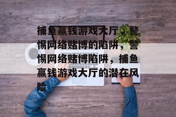 捕鱼赢钱游戏大厅,警惕网络赌博的陷阱,警惕网络赌博陷阱,捕鱼赢钱游戏大厅的潜在风险 捕鱼赢钱游戏大厅,警惕网络赌博的陷阱,警惕网络赌博陷阱,捕鱼赢钱游戏大厅的潜在风险