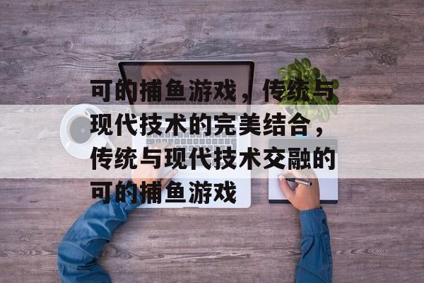 可的捕鱼游戏,传统与现代技术的完美结合,传统与现代技术交融的可的捕鱼游戏 可的捕鱼游戏,传统与现代技术的完美结合,传统与现代技术交融的可的捕鱼游戏