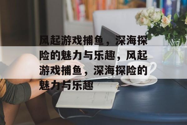 风起游戏捕鱼,深海探险的魅力与乐趣,风起游戏捕鱼,深海探险的魅力与乐趣 风起游戏捕鱼,深海探险的魅力与乐趣,风起游戏捕鱼,深海探险的魅力与乐趣