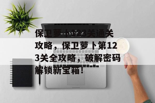 保卫萝卜123关通关攻略,保卫萝卜第123关全攻略,破解密码解锁新宝箱! 保卫萝卜123关通关攻略,保卫萝卜第123关全攻略,破解密码解锁新宝箱!