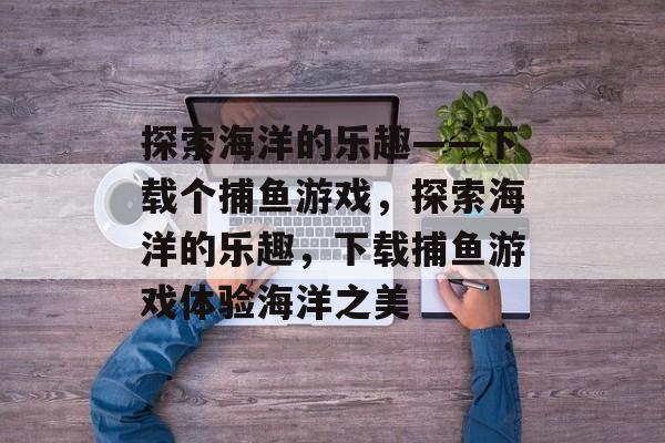 探索海洋的乐趣——下载个捕鱼游戏,探索海洋的乐趣,下载捕鱼游戏体验海洋之美 探索海洋的乐趣——下载个捕鱼游戏,探索海洋的乐趣,下载捕鱼游戏体验海洋之美