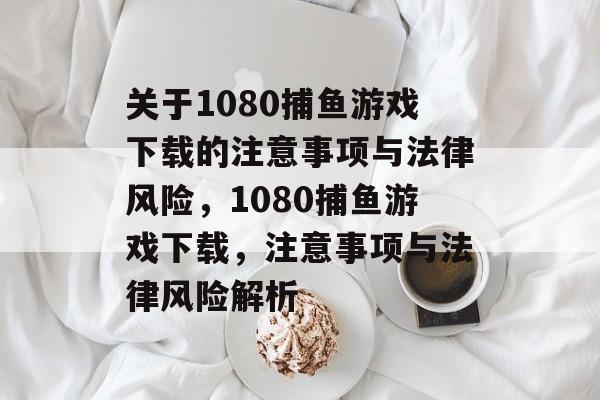 关于1080捕鱼游戏下载的注意事项与法律风险,1080捕鱼游戏下载,注意事项与法律风险解析 关于1080捕鱼游戏下载的注意事项与法律风险,1080捕鱼游戏下载,注意事项与法律风险解析