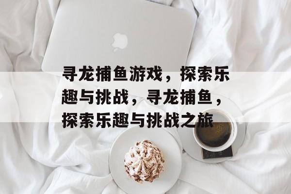 寻龙捕鱼游戏,探索乐趣与挑战,寻龙捕鱼,探索乐趣与挑战之旅 寻龙捕鱼游戏,探索乐趣与挑战,寻龙捕鱼,探索乐趣与挑战之旅