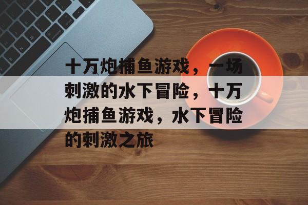 十万炮捕鱼游戏,一场刺激的水下冒险,十万炮捕鱼游戏,水下冒险的刺激之旅 十万炮捕鱼游戏,一场刺激的水下冒险,十万炮捕鱼游戏,水下冒险的刺激之旅
