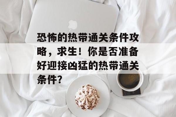 恐怖的热带通关条件攻略,求生!你是否准备好迎接凶猛的热带通关条件? 恐怖的热带通关条件攻略,求生!你是否准备好迎接凶猛的热带通关条件?