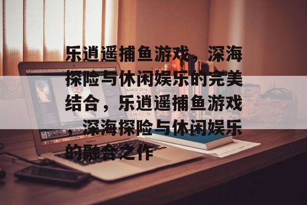 乐逍遥捕鱼游戏,深海探险与休闲娱乐的完美结合,乐逍遥捕鱼游戏,深海探险与休闲娱乐的融合之作 乐逍遥捕鱼游戏,深海探险与休闲娱乐的完美结合,乐逍遥捕鱼游戏,深海探险与休闲娱乐的融合之作