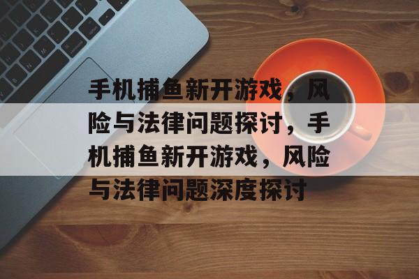 手机捕鱼新开游戏,风险与法律问题探讨,手机捕鱼新开游戏,风险与法律问题深度探讨 手机捕鱼新开游戏,风险与法律问题探讨,手机捕鱼新开游戏,风险与法律问题深度探讨