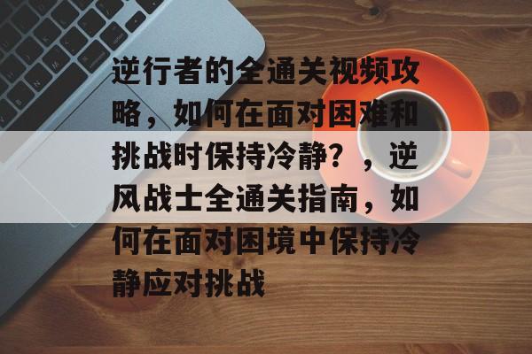 逆行者的全通关视频攻略,如何在面对困难和挑战时保持冷静?,逆风战士全通关指南,如何在面对困境中保持冷静应对挑战 逆行者的全通关视频攻略,如何在面对困难和挑战时保持冷静?,逆风战士全通关指南,如何在面对困境中保持冷静应对挑战