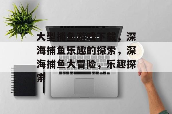 大型捕鱼游戏下载,深海捕鱼乐趣的探索,深海捕鱼大冒险,乐趣探索 大型捕鱼游戏下载,深海捕鱼乐趣的探索,深海捕鱼大冒险,乐趣探索