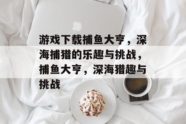 游戏下载捕鱼大亨,深海捕猎的乐趣与挑战,捕鱼大亨,深海猎趣与挑战 游戏下载捕鱼大亨,深海捕猎的乐趣与挑战,捕鱼大亨,深海猎趣与挑战