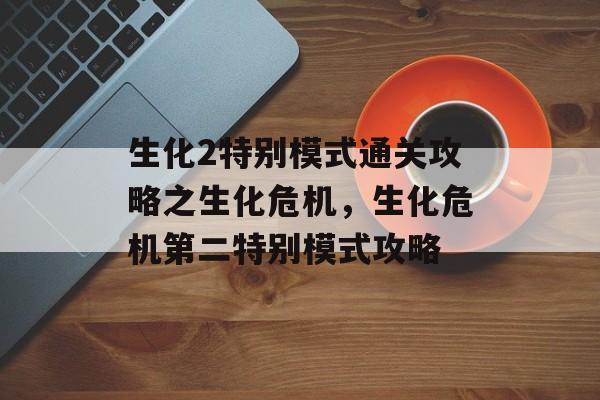 生化2特别模式通关攻略之生化危机,生化危机第二特别模式攻略 生化2特别模式通关攻略之生化危机,生化危机第二特别模式攻略