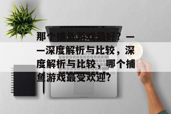 那个捕鱼游戏最好？——深度解析与比较，深度解析与比较，哪个捕鱼游戏最受欢迎？