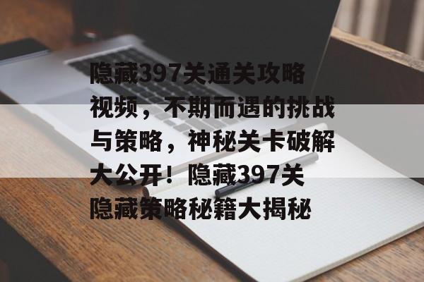 隐藏397关通关攻略视频,不期而遇的挑战与策略,神秘关卡破解大公开!隐藏397关隐藏策略秘籍大揭秘 隐藏397关通关攻略视频,不期而遇的挑战与策略,神秘关卡破解大公开!隐藏397关隐藏策略秘籍大揭秘