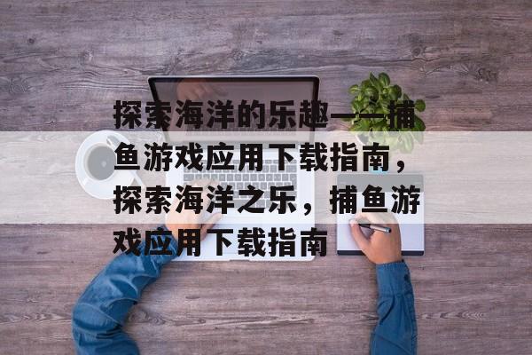 探索海洋的乐趣——捕鱼游戏应用下载指南,探索海洋之乐,捕鱼游戏应用下载指南 探索海洋的乐趣——捕鱼游戏应用下载指南,探索海洋之乐,捕鱼游戏应用下载指南