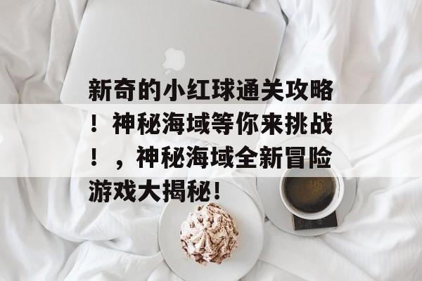 新奇的小红球通关攻略!神秘海域等你来挑战!,神秘海域全新冒险游戏大揭秘! 新奇的小红球通关攻略!神秘海域等你来挑战!,神秘海域全新冒险游戏大揭秘!