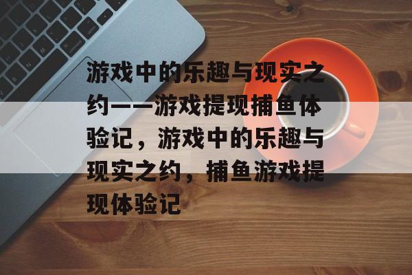 游戏中的乐趣与现实之约——游戏提现捕鱼体验记,游戏中的乐趣与现实之约,捕鱼游戏提现体验记 游戏中的乐趣与现实之约——游戏提现捕鱼体验记,游戏中的乐趣与现实之约,捕鱼游戏提现体验记