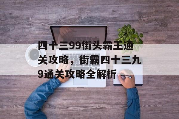 四十三99街头霸王通关攻略,街霸四十三九9通关攻略全解析 四十三99街头霸王通关攻略,街霸四十三九9通关攻略全解析