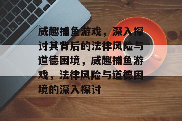 威趣捕鱼游戏,深入探讨其背后的法律风险与道德困境,威趣捕鱼游戏,法律风险与道德困境的深入探讨 威趣捕鱼游戏,深入探讨其背后的法律风险与道德困境,威趣捕鱼游戏,法律风险与道德困境的深入探讨