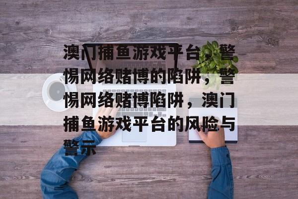 澳门捕鱼游戏平台,警惕网络赌博的陷阱,警惕网络赌博陷阱,澳门捕鱼游戏平台的风险与警示 澳门捕鱼游戏平台,警惕网络赌博的陷阱,警惕网络赌博陷阱,澳门捕鱼游戏平台的风险与警示
