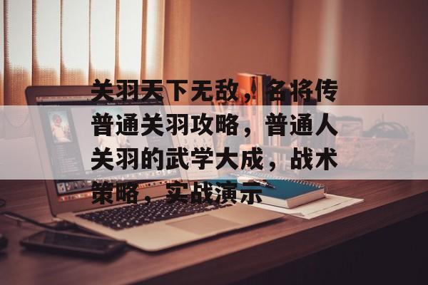关羽天下无敌,名将传普通关羽攻略,普通人关羽的武学大成,战术策略,实战演示 关羽天下无敌,名将传普通关羽攻略,普通人关羽的武学大成,战术策略,实战演示