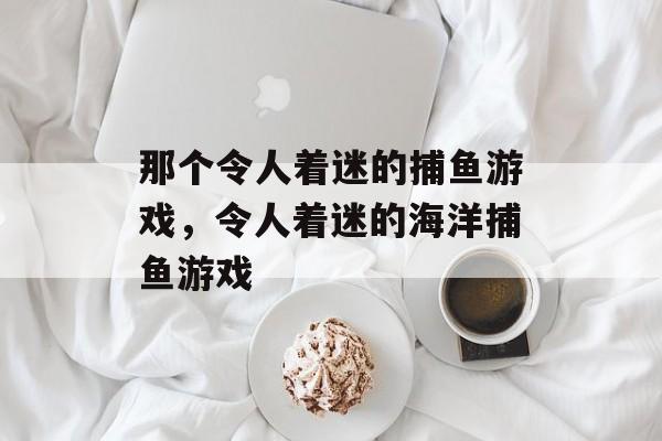 那个令人着迷的捕鱼游戏,令人着迷的海洋捕鱼游戏 那个令人着迷的捕鱼游戏,令人着迷的海洋捕鱼游戏