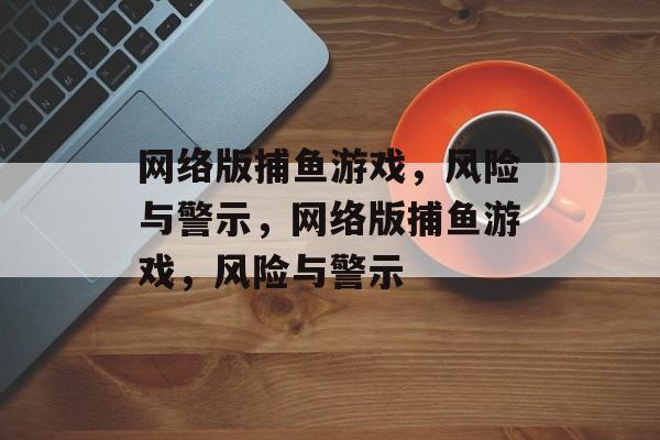 网络版捕鱼游戏，风险与警示，网络版捕鱼游戏，风险与警示