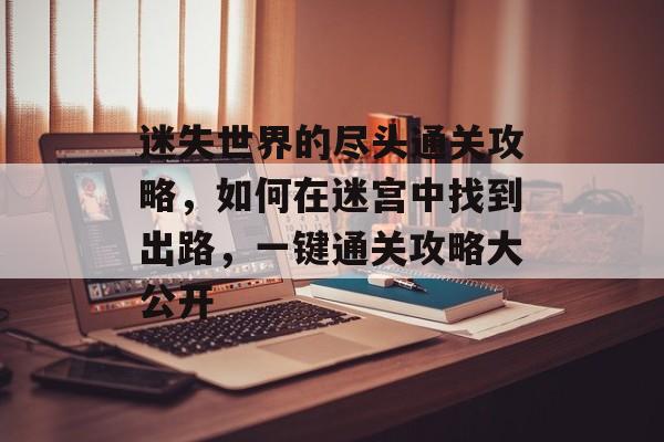 迷失世界的尽头通关攻略,如何在迷宫中找到出路,一键通关攻略大公开 迷失世界的尽头通关攻略,如何在迷宫中找到出路,一键通关攻略大公开