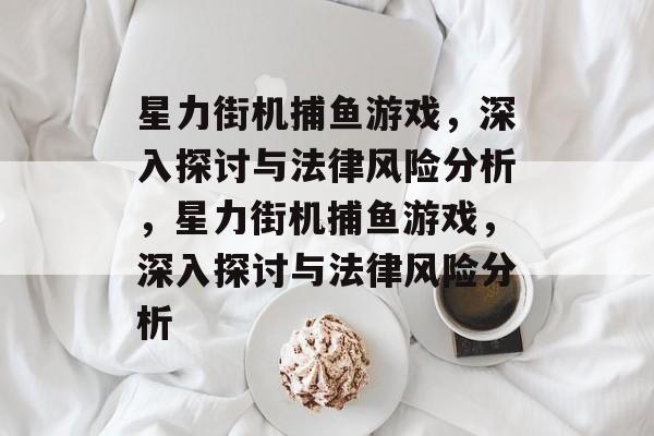 星力街机捕鱼游戏,深入探讨与法律风险分析,星力街机捕鱼游戏,深入探讨与法律风险分析 星力街机捕鱼游戏,深入探讨与法律风险分析,星力街机捕鱼游戏,深入探讨与法律风险分析