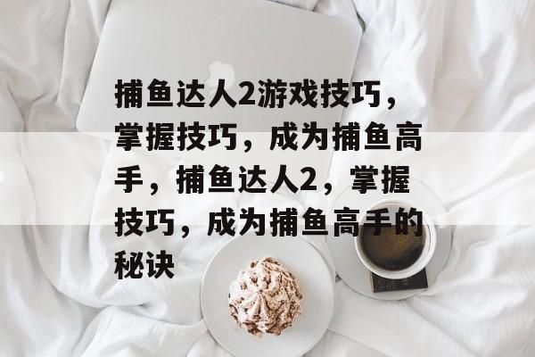 捕鱼达人2游戏技巧，掌握技巧，成为捕鱼高手，捕鱼达人2，掌握技巧，成为捕鱼高手的秘诀