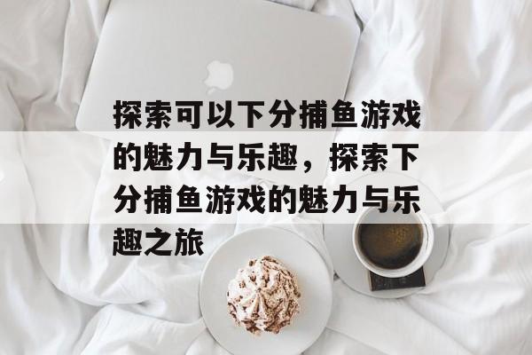 探索可以下分捕鱼游戏的魅力与乐趣,探索下分捕鱼游戏的魅力与乐趣之旅 探索可以下分捕鱼游戏的魅力与乐趣,探索下分捕鱼游戏的魅力与乐趣之旅
