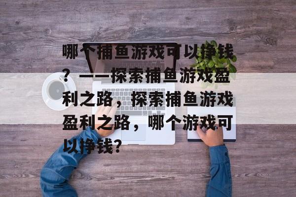 哪个捕鱼游戏可以挣钱?——探索捕鱼游戏盈利之路,探索捕鱼游戏盈利之路,哪个游戏可以挣钱? 哪个捕鱼游戏可以挣钱?——探索捕鱼游戏盈利之路,探索捕鱼游戏盈利之路,哪个游戏可以挣钱?
