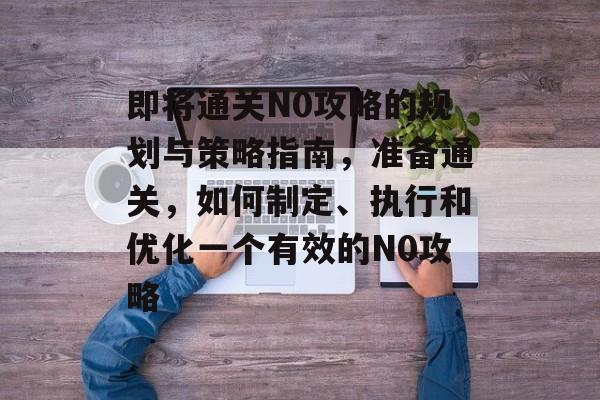 即将通关N0攻略的规划与策略指南,准备通关,如何制定、执行和优化一个有效的N0攻略 即将通关N0攻略的规划与策略指南,准备通关,如何制定、执行和优化一个有效的N0攻略