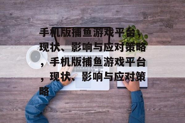 手机版捕鱼游戏平台,现状、影响与应对策略,手机版捕鱼游戏平台,现状、影响与应对策略 手机版捕鱼游戏平台,现状、影响与应对策略,手机版捕鱼游戏平台,现状、影响与应对策略