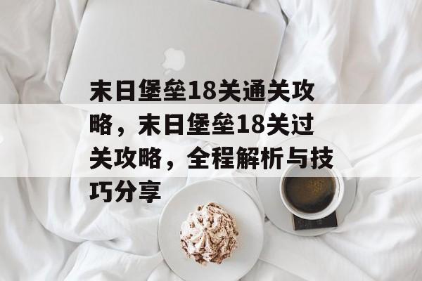 末日堡垒18关通关攻略,末日堡垒18关过关攻略,全程解析与技巧分享 末日堡垒18关通关攻略,末日堡垒18关过关攻略,全程解析与技巧分享