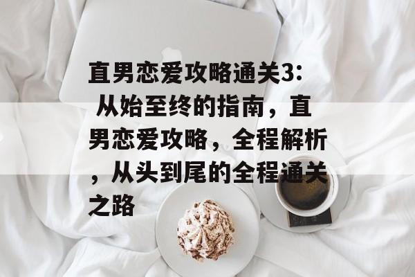 直男恋爱攻略通关3: 从始至终的指南,直男恋爱攻略,全程解析,从头到尾的全程通关之路 直男恋爱攻略通关3: 从始至终的指南,直男恋爱攻略,全程解析,从头到尾的全程通关之路