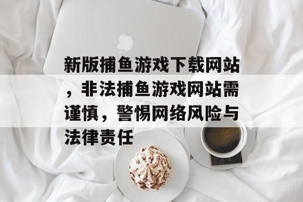 新版捕鱼游戏下载网站,非法捕鱼游戏网站需谨慎,警惕网络风险与法律责任 新版捕鱼游戏下载网站,非法捕鱼游戏网站需谨慎,警惕网络风险与法律责任