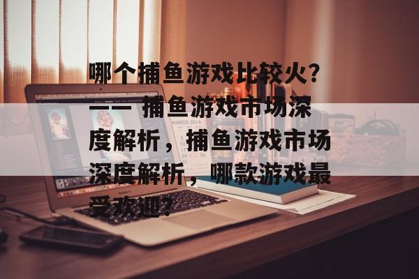 哪个捕鱼游戏比较火?—— 捕鱼游戏市场深度解析,捕鱼游戏市场深度解析,哪款游戏最受欢迎? 哪个捕鱼游戏比较火?—— 捕鱼游戏市场深度解析,捕鱼游戏市场深度解析,哪款游戏最受欢迎?