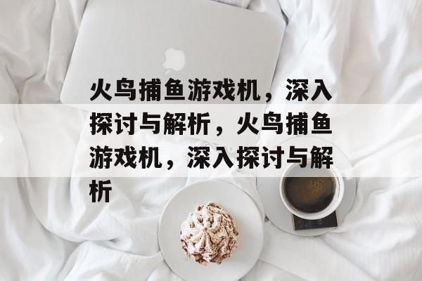 火鸟捕鱼游戏机,深入探讨与解析,火鸟捕鱼游戏机,深入探讨与解析 火鸟捕鱼游戏机,深入探讨与解析,火鸟捕鱼游戏机,深入探讨与解析