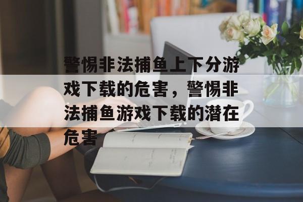警惕非法捕鱼上下分游戏下载的危害,警惕非法捕鱼游戏下载的潜在危害 警惕非法捕鱼上下分游戏下载的危害,警惕非法捕鱼游戏下载的潜在危害
