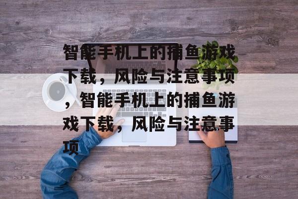 智能手机上的捕鱼游戏下载,风险与注意事项,智能手机上的捕鱼游戏下载,风险与注意事项 智能手机上的捕鱼游戏下载,风险与注意事项,智能手机上的捕鱼游戏下载,风险与注意事项