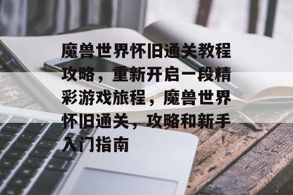 魔兽世界怀旧通关教程攻略,重新开启一段精彩游戏旅程,魔兽世界怀旧通关,攻略和新手入门指南 魔兽世界怀旧通关教程攻略,重新开启一段精彩游戏旅程,魔兽世界怀旧通关,攻略和新手入门指南