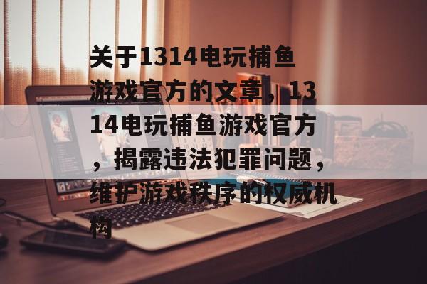 关于1314电玩捕鱼游戏官方的文章,1314电玩捕鱼游戏官方,揭露违法犯罪问题,维护游戏秩序的权威机构 关于1314电玩捕鱼游戏官方的文章,1314电玩捕鱼游戏官方,揭露违法犯罪问题,维护游戏秩序的权威机构