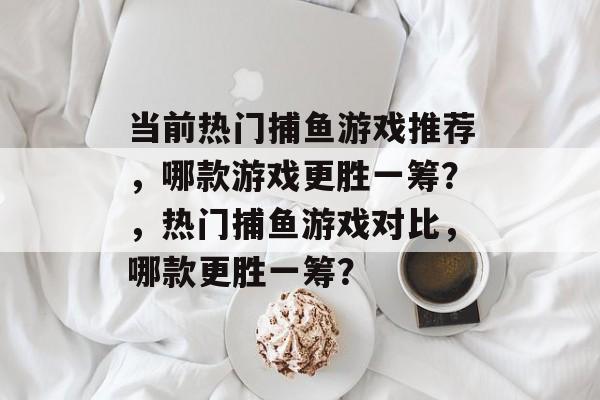 当前热门捕鱼游戏推荐,哪款游戏更胜一筹?,热门捕鱼游戏对比,哪款更胜一筹? 当前热门捕鱼游戏推荐,哪款游戏更胜一筹?,热门捕鱼游戏对比,哪款更胜一筹?