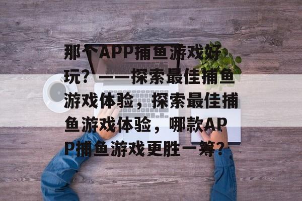 那个APP捕鱼游戏好玩?——探索最佳捕鱼游戏体验,探索最佳捕鱼游戏体验,哪款APP捕鱼游戏更胜一筹? 那个APP捕鱼游戏好玩?——探索最佳捕鱼游戏体验,探索最佳捕鱼游戏体验,哪款APP捕鱼游戏更胜一筹?