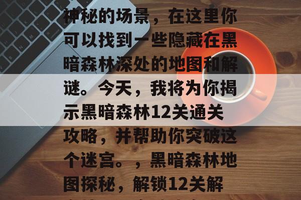 黑暗森林是一个恐怖而神秘的场景,在这里你可以找到一些隐藏在黑暗森林深处的地图和解谜。今天,我将为你揭示黑暗森林12关通关攻略,并帮助你突破这个迷宫。,黑暗森林地图探秘,解锁12关解密技巧,突破迷宫挑战 黑暗森林是一个恐怖而神秘的场景,在这里你可以找到一些隐藏在黑暗森林深处的地图和解谜。今天,我将为你揭示黑暗森林12关通关攻略,并帮助你突破这个迷宫。,黑暗森林地图探秘,解锁12关解密技巧,突破迷宫挑战