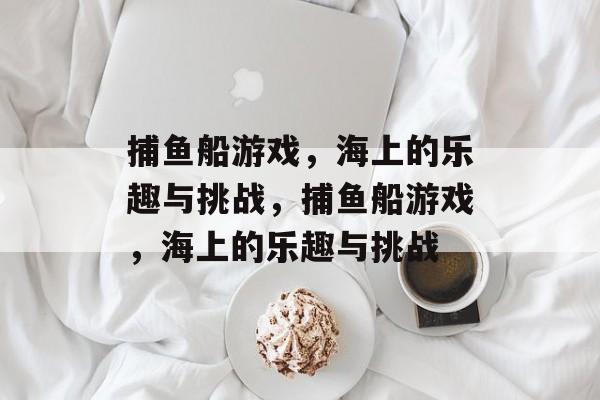 捕鱼船游戏,海上的乐趣与挑战,捕鱼船游戏,海上的乐趣与挑战 捕鱼船游戏,海上的乐趣与挑战,捕鱼船游戏,海上的乐趣与挑战