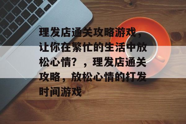 理发店通关攻略游戏，让你在繁忙的生活中放松心情？，理发店通关攻略，放松心情的打发时间游戏