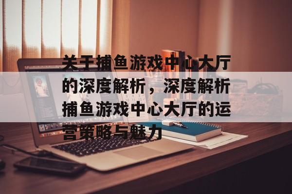 关于捕鱼游戏中心大厅的深度解析,深度解析捕鱼游戏中心大厅的运营策略与魅力 关于捕鱼游戏中心大厅的深度解析,深度解析捕鱼游戏中心大厅的运营策略与魅力